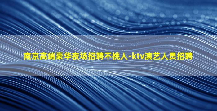 南京高端豪华夜场招聘不挑人-ktv演艺人员招聘